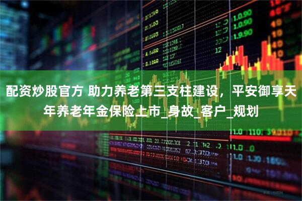 配资炒股官方 助力养老第三支柱建设，平安御享天年养老年金保险上市_身故_客户_规划