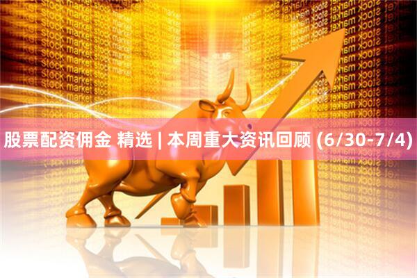 股票配资佣金 精选 | 本周重大资讯回顾 (6/30-7/4)