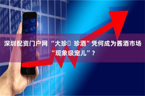深圳配资门户网 “大珍・珍酒”凭何成为酱酒市场“现象级宠儿”？