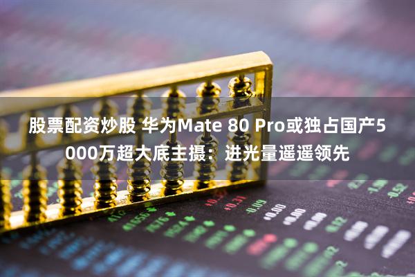 股票配资炒股 华为Mate 80 Pro或独占国产5000万超大底主摄：进光量遥遥领先