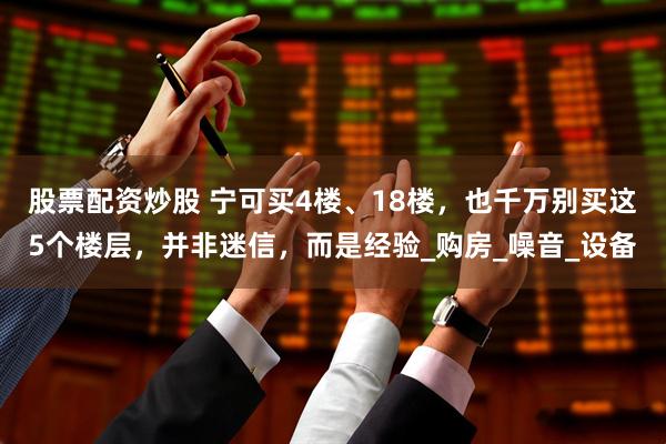 股票配资炒股 宁可买4楼、18楼，也千万别买这5个楼层，并非迷信，而是经验_购房_噪音_设备