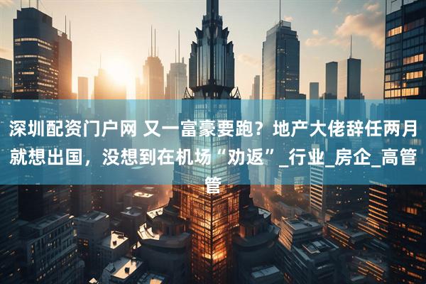 深圳配资门户网 又一富豪要跑？地产大佬辞任两月就想出国，没想到在机场“劝返”_行业_房企_高管