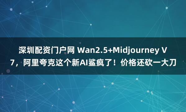 深圳配资门户网 Wan2.5+Midjourney V7，阿里夸克这个新AI鲨疯了！价格还砍一大刀