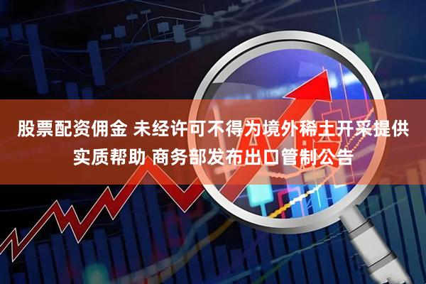 股票配资佣金 未经许可不得为境外稀土开采提供实质帮助 商务部发布出口管制公告