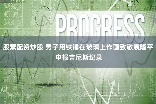 股票配资炒股 男子用铁锤在玻璃上作画致敬袁隆平 申报吉尼斯纪录