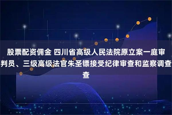股票配资佣金 四川省高级人民法院原立案一庭审判员、三级高级法官朱圣镖接受纪律审查和监察调查