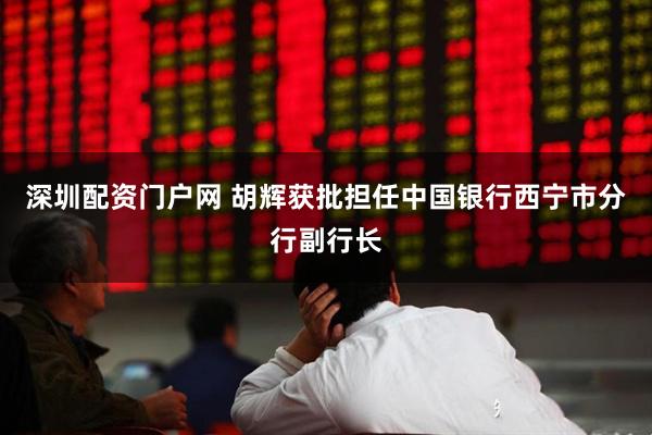 深圳配资门户网 胡辉获批担任中国银行西宁市分行副行长